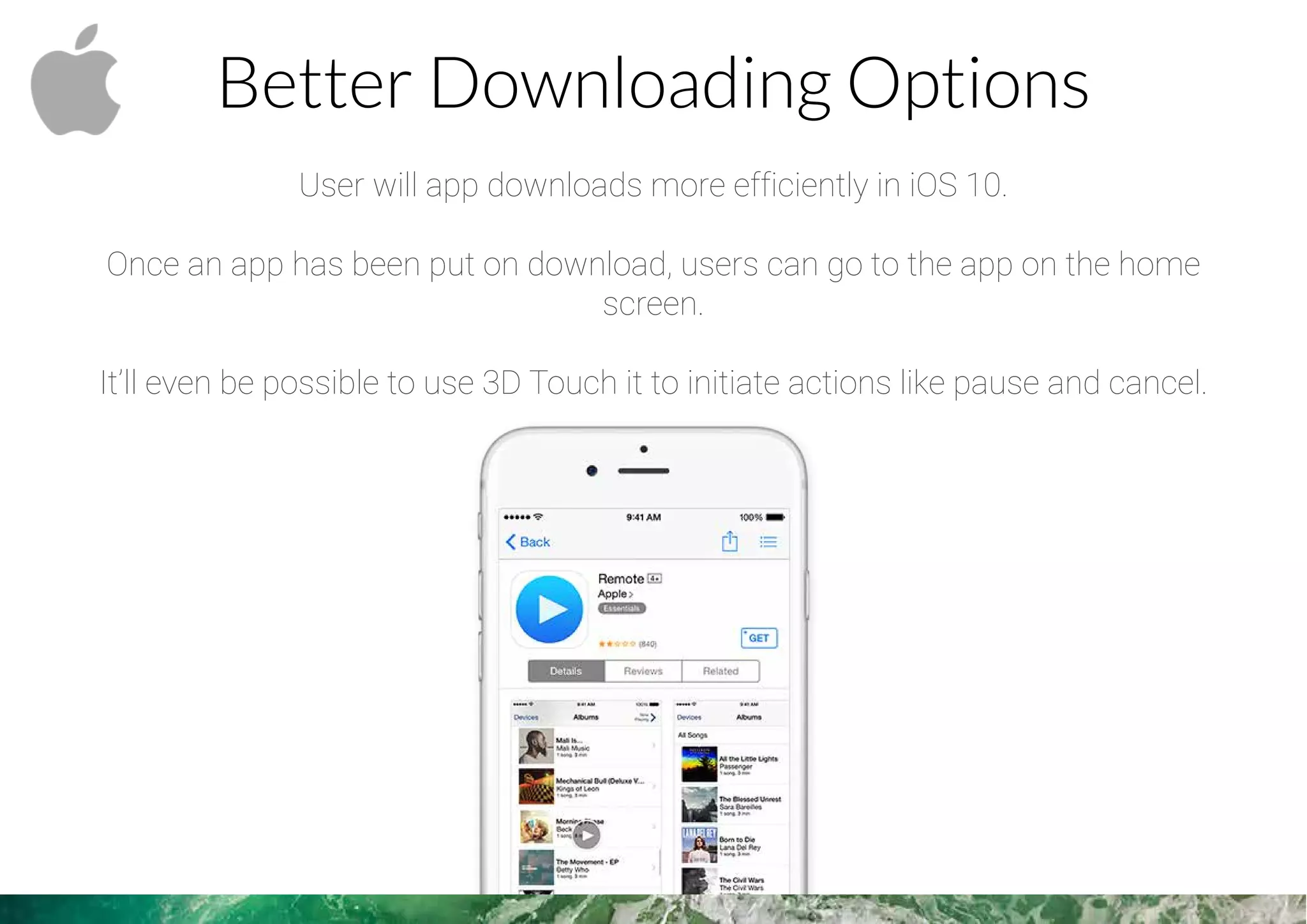 Better Downloading Options
User will app downloads more efficiently in iOS 10.
Once an app has been put on download, users can go to the app on the home
screen.
It’ll even be possible to use 3D Touch it to initiate actions like pause and cancel.
 