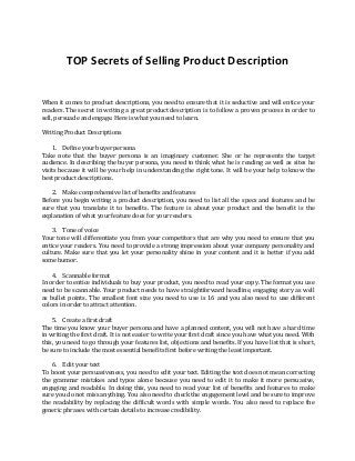 TOP Secrets of Selling Product Description
When it comes to product descriptions, you need to ensure that it is seductive and will entice your
readers. The secret in writing a great product description is to follow a proven process in order to
sell, persuade and engage. Here is what you need to learn.
Writing Product Descriptions
1. Define your buyer persona
Take note that the buyer persona is an imaginary customer. She or he represents the target
audience. In describing the buyer persona, you need to think what he is reading as well as sites he
visits because it will be your help in understanding the right tone. It will be your help to know the
best product descriptions.
2. Make comprehensive list of benefits and features
Before you begin writing a product description, you need to list all the specs and features and be
sure that you translate it to benefits. The feature is about your product and the benefit is the
explanation of what your feature does for your readers.
3. Tone of voice
Your tone will differentiate you from your competitors that are why you need to ensure that you
entice your readers. You need to provide a strong impression about your company personality and
culture. Make sure that you let your personality shine in your content and it is better if you add
some humor.
4. Scannable format
In order to entice individuals to buy your product, you need to read your copy. The format you use
need to be scannable. Your product needs to have straightforward headline, engaging story as well
as bullet points. The smallest font size you need to use is 16 and you also need to use different
colors in order to attract attention.
5. Create a first draft
The time you know your buyer persona and have a planned content, you will not have a hard time
in writing the first draft. It is not easier to write your first draft since you have what you need. With
this, you need to go through your features list, objections and benefits. If you have list that is short,
be sure to include the most essential benefits first before writing the least important.
6. Edit your text
To boost your persuasiveness, you need to edit your text. Editing the text does not mean correcting
the grammar mistakes and typos alone because you need to edit it to make it more persuasive,
engaging and readable. In doing this, you need to read your list of benefits and features to make
sure you do not miss anything. You also need to check the engagement level and be sure to improve
the readability by replacing the difficult words with simple words. You also need to replace the
generic phrases with certain details to increase credibility.
 