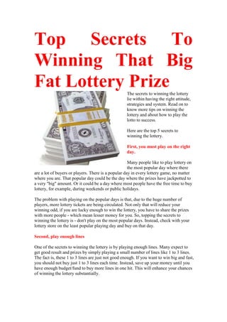 Top Secrets To
Winning That Big
Fat Lottery Prize                                   The secrets to winning the lottery
                                                    lie within having the right attitude,
                                                    strategies and system. Read on to
                                                    know more tips on winning the
                                                    lottery and about how to play the
                                                    lotto to success.

                                                    Here are the top 5 secrets to
                                                    winning the lottery.

                                                    First, you must play on the right
                                                    day.

                                                     Many people like to play lottery on
                                                     the most popular day where there
are a lot of buyers or players. There is a popular day in every lottery game, no matter
where you are. That popular day could be the day where the prizes have jackpotted to
a very "big" amount. Or it could be a day where most people have the free time to buy
lottery, for example, during weekends or public holidays.

The problem with playing on the popular days is that, due to the huge number of
players, more lottery tickets are being circulated. Not only that will reduce your
winning odd, if you are lucky enough to win the lottery, you have to share the prizes
with more people - which mean lesser money for you. So, topping the secrets to
winning the lottery is - don't play on the most popular days. Instead, check with your
lottery store on the least popular playing day and buy on that day.

Second, play enough lines

One of the secrets to winning the lottery is by playing enough lines. Many expect to
get good result and prizes by simply playing a small number of lines like 1 to 3 lines.
The fact is, these 1 to 3 lines are just not good enough. If you want to win big and fast,
you should not buy just 1 to 3 lines each time. Instead, save up your money until you
have enough budget/fund to buy more lines in one hit. This will enhance your chances
of winning the lottery substantially.
 