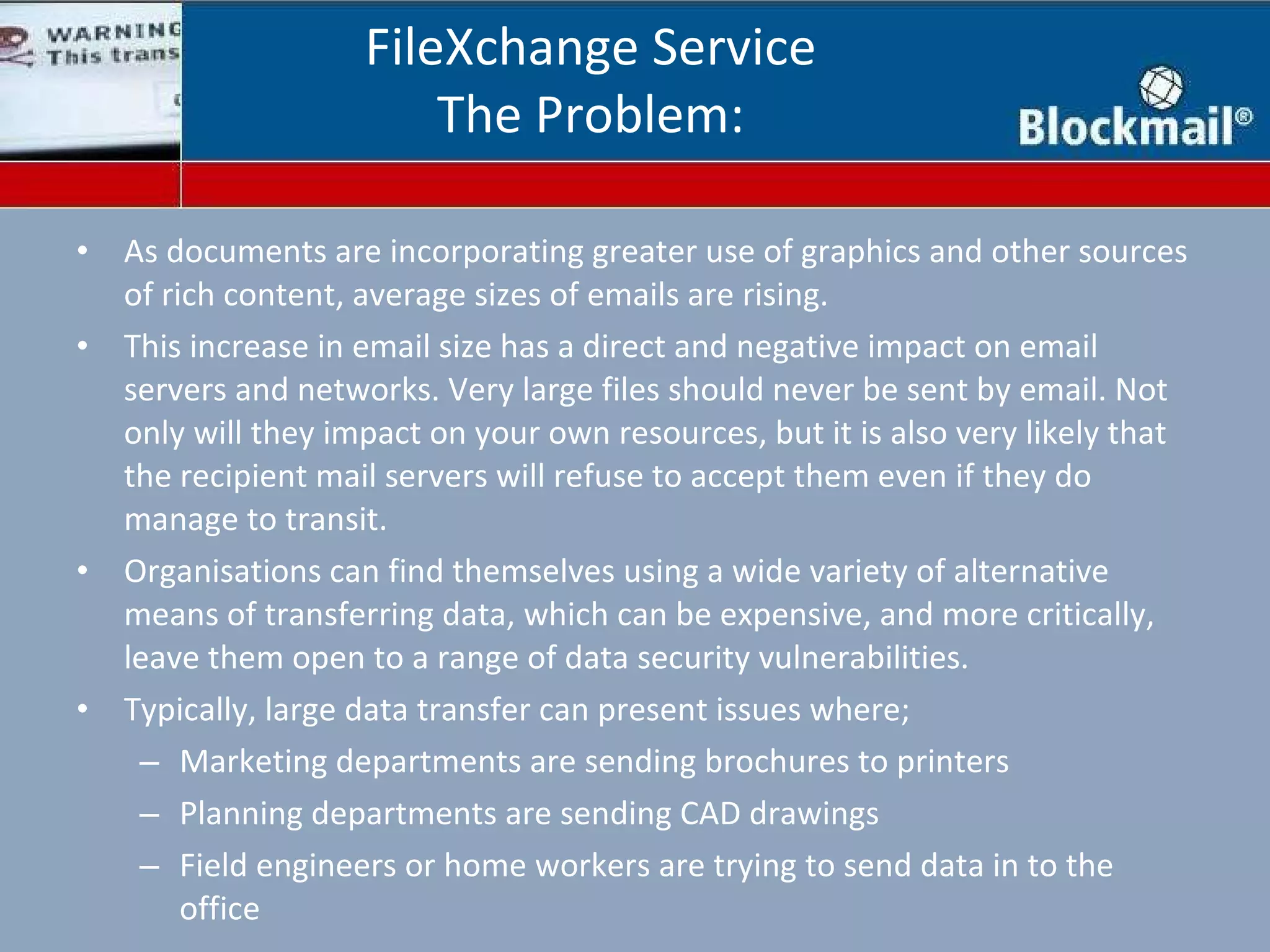 As documents are incorporating greater use of graphics and other sources of rich content, average sizes of emails are rising. This increase in email size has a direct and negative impact on email servers and networks. Very large files should never be sent by email. Not only will they impact on your own resources, but it is also very likely that the recipient mail servers will refuse to accept them even if they do manage to transit. Organisations can find themselves using a wide variety of alternative means of transferring data, which can be expensive, and more critically, leave them open to a range of data security vulnerabilities. Typically, large data transfer can present issues where; Marketing departments are sending brochures to printers Planning departments are sending CAD drawings Field engineers or home workers are trying to send data in to the office FileXchange Service The Problem: 