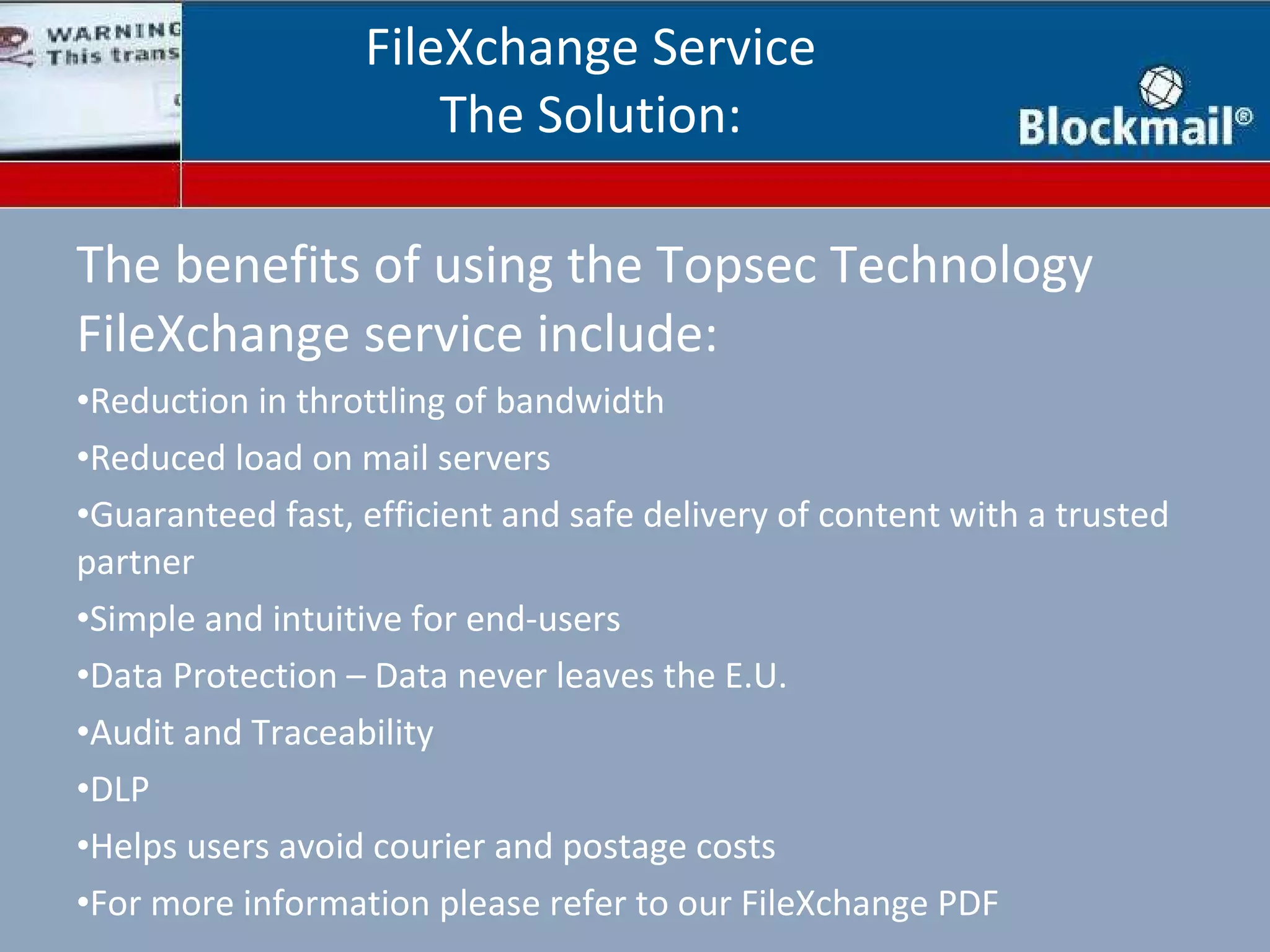 The benefits of using the Topsec Technology FileXchange service include: Reduction in throttling of bandwidth Reduced load on mail servers Guaranteed fast, efficient and safe delivery of content with a trusted partner Simple and intuitive for end-users Data Protection – Data never leaves the E.U. Audit and Traceability DLP Helps users avoid courier and postage costs For more information please refer to our FileXchange PDF FileXchange Service The Solution: 