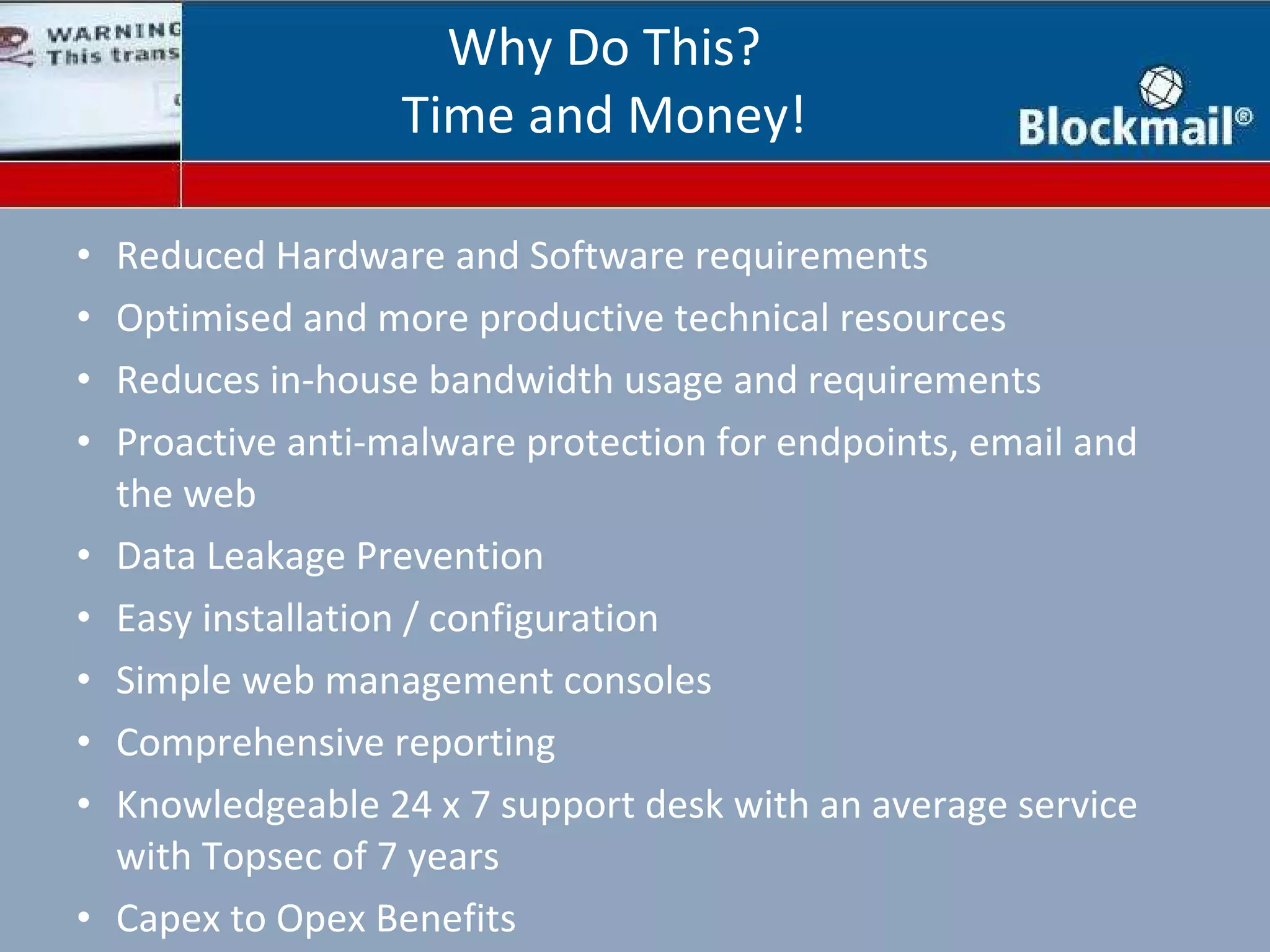 Reduced Hardware and Software requirements Optimised and more productive technical resources Reduces in-house bandwidth usage and requirements Proactive anti-malware protection for endpoints, email and the web Data Leakage Prevention Easy installation / configuration Simple web management consoles Comprehensive reporting Knowledgeable 24 x 7 support desk with an average service with Topsec of 7 years Capex to Opex Benefits Why Do This? Time and Money! 