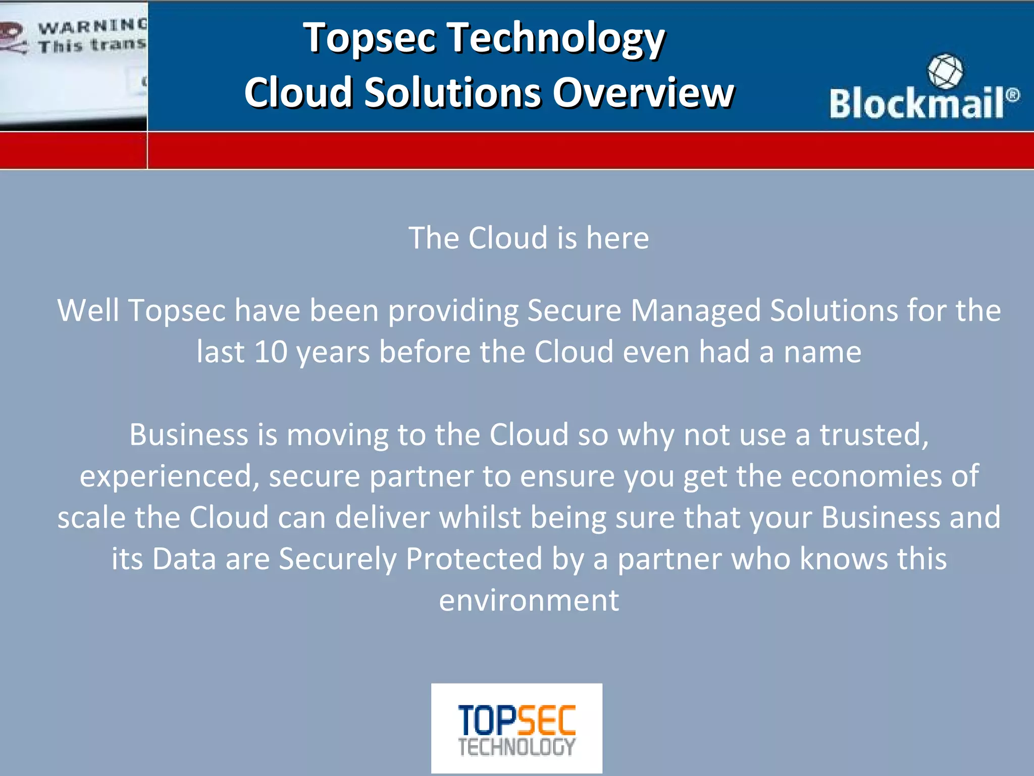 Topsec Technology
             Cloud Solutions Overview


                         The Cloud is here

Well Topsec have been providing Secure Managed Solutions for the
         last 10 years before the Cloud even had a name

      Business is moving to the Cloud so why not use a trusted,
  experienced, secure partner to ensure you get the economies of
scale the Cloud can deliver whilst being sure that your Business and
    its Data are Securely Protected by a partner who knows this
                            environment
 