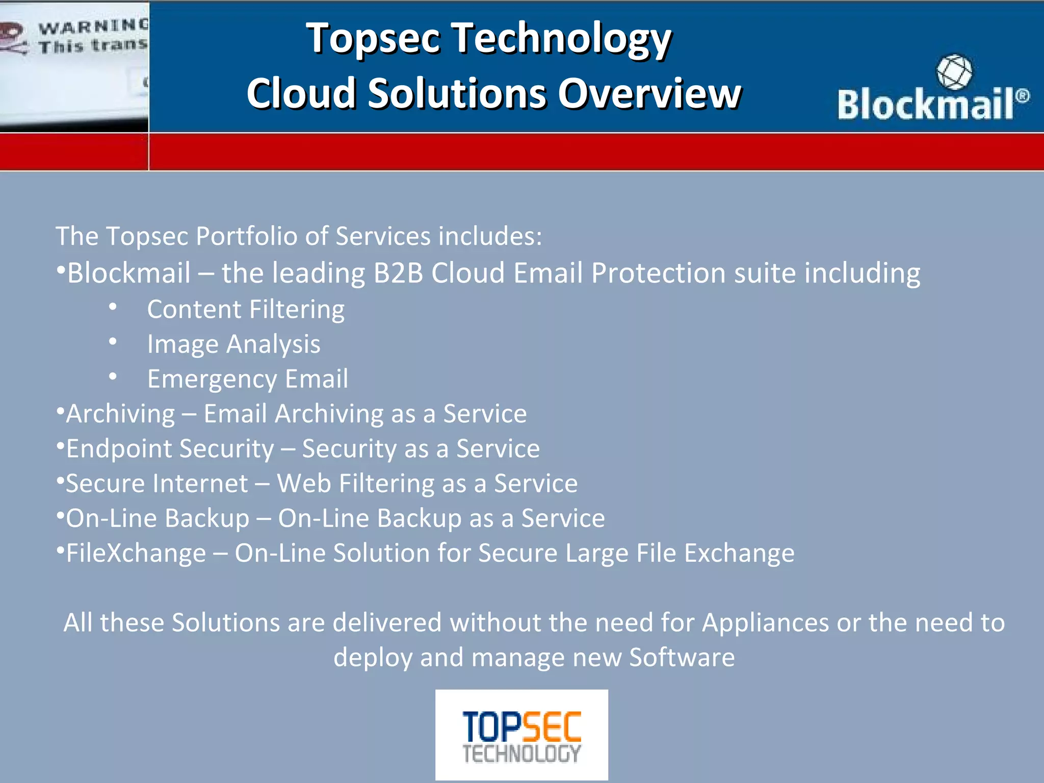 Topsec Technology
                Cloud Solutions Overview

The Topsec Portfolio of Services includes:
•Blockmail – the leading B2B Cloud Email Protection suite including
     • Content Filtering
     • Image Analysis
     • Emergency Email
•Archiving – Email Archiving as a Service
•Endpoint Security – Security as a Service
•Secure Internet – Web Filtering as a Service
•On-Line Backup – On-Line Backup as a Service
•FileXchange – On-Line Solution for Secure Large File Exchange

All these Solutions are delivered without the need for Appliances or the need to
                        deploy and manage new Software
 