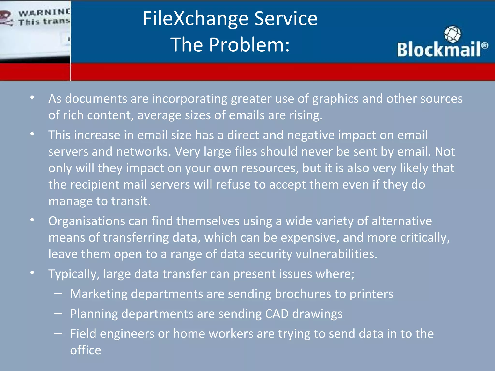 FileXchange Service
                         The Problem:

•   As documents are incorporating greater use of graphics and other sources
    of rich content, average sizes of emails are rising.
•   This increase in email size has a direct and negative impact on email
    servers and networks. Very large files should never be sent by email. Not
    only will they impact on your own resources, but it is also very likely that
    the recipient mail servers will refuse to accept them even if they do
    manage to transit.
•   Organisations can find themselves using a wide variety of alternative
    means of transferring data, which can be expensive, and more critically,
    leave them open to a range of data security vulnerabilities.
•   Typically, large data transfer can present issues where;
     – Marketing departments are sending brochures to printers
     – Planning departments are sending CAD drawings
     – Field engineers or home workers are trying to send data in to the
         office
 