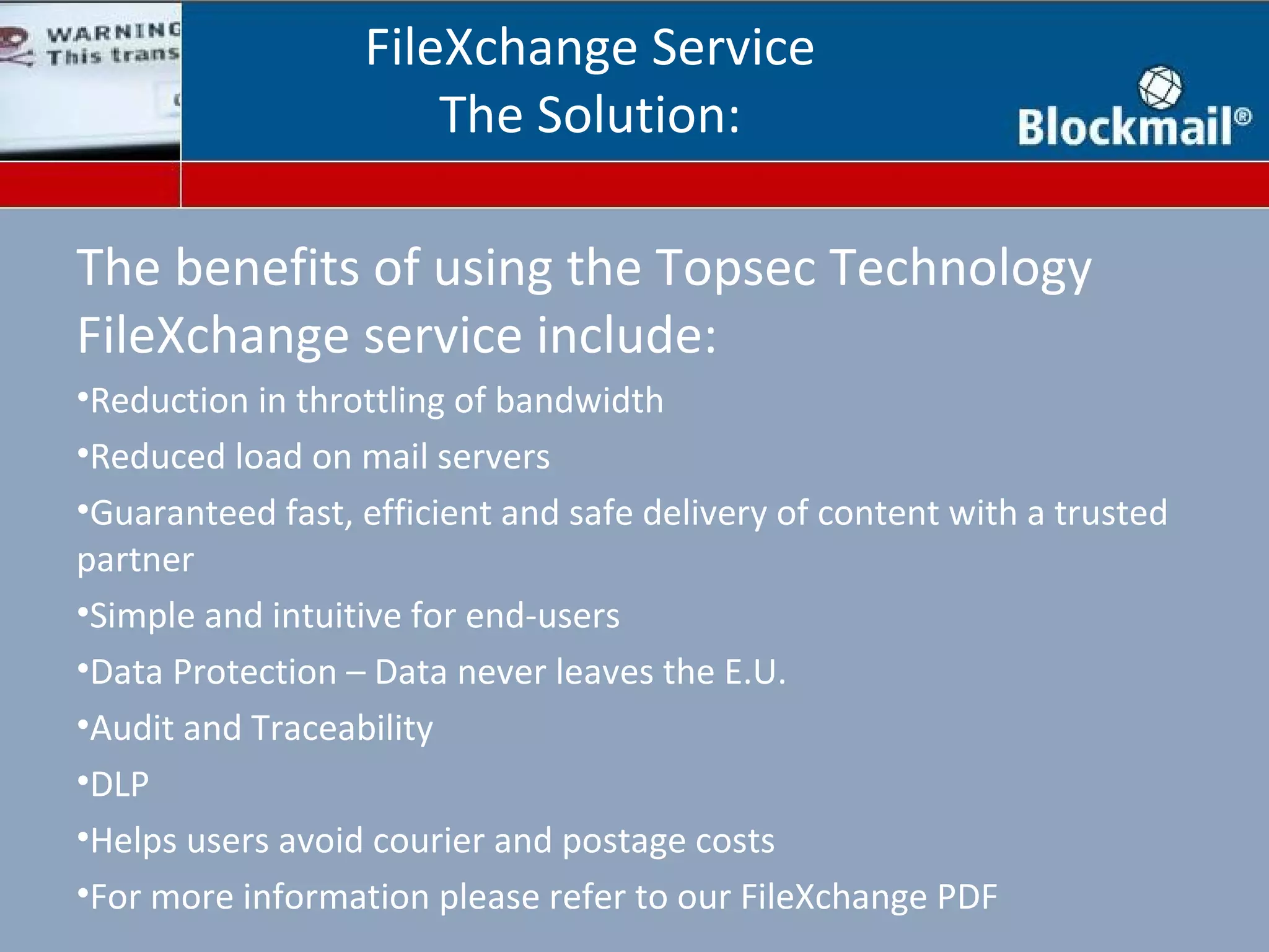 FileXchange Service
                      The Solution:

The benefits of using the Topsec Technology
FileXchange service include:
•Reduction in throttling of bandwidth
•Reduced load on mail servers
•Guaranteed fast, efficient and safe delivery of content with a trusted
partner
•Simple and intuitive for end-users
•Data Protection – Data never leaves the E.U.
•Audit and Traceability
•DLP
•Helps users avoid courier and postage costs
•For more information please refer to our FileXchange PDF
 