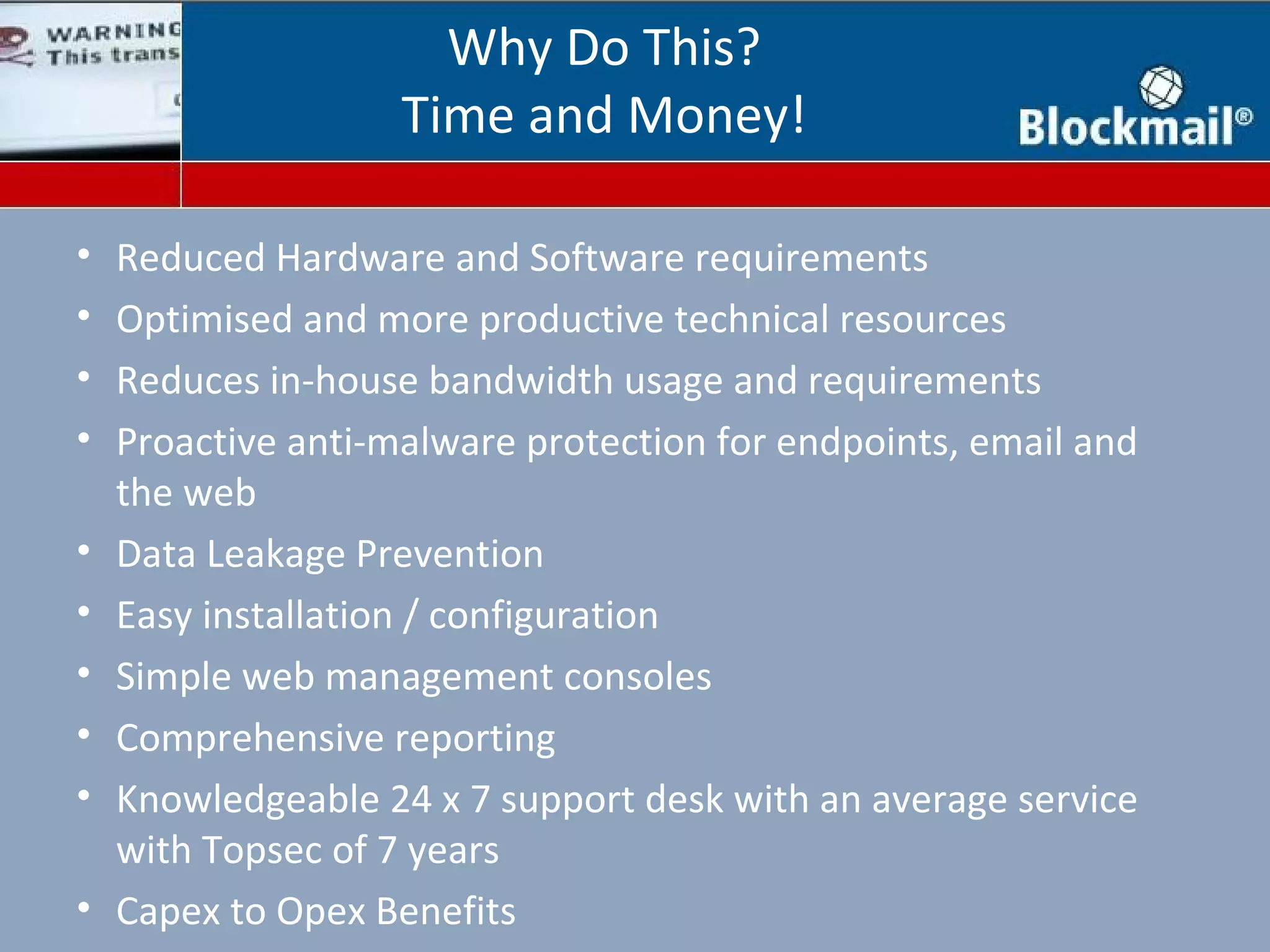 Why Do This?
                    Time and Money!

•   Reduced Hardware and Software requirements
•   Optimised and more productive technical resources
•   Reduces in-house bandwidth usage and requirements
•   Proactive anti-malware protection for endpoints, email and
    the web
•   Data Leakage Prevention
•   Easy installation / configuration
•   Simple web management consoles
•   Comprehensive reporting
•   Knowledgeable 24 x 7 support desk with an average service
    with Topsec of 7 years
•   Capex to Opex Benefits
 
