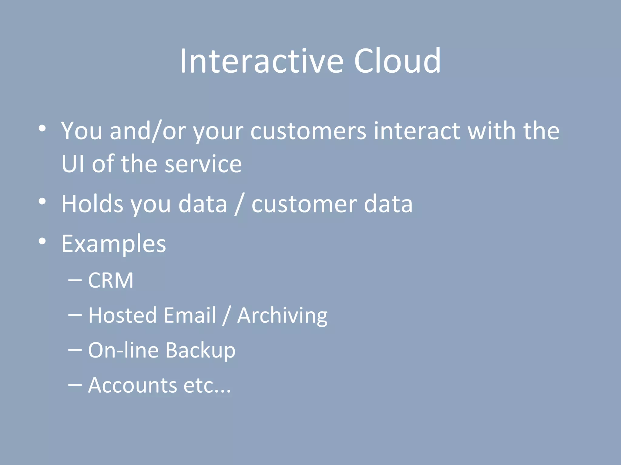 Interactive Cloud
• You and/or your customers interact with the
  UI of the service
• Holds you data / customer data
• Examples
  – CRM
  – Hosted Email / Archiving
  – On-line Backup
  – Accounts etc...
 