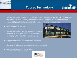 Topsec Technology

• Topsec Technology was founded in 2001 and is part of the Top Security Group, the
  largest Irish owned security company which was founded in 1979 and employs
  over 2,500 people at its operations throughout Ireland and overseas.

• Over 30 Years in Business

• Topsec Technology are the leading enterprise
  provider of Managed Mail Cloud Services
  in Ireland with over 100k business users

• Large Government and Semi-State presence

• Growing Reseller and overseas distribution network

• Offices in Canada and South Africa
 