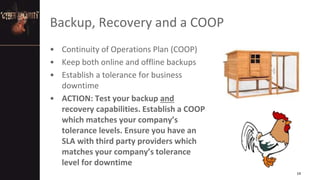 Backup, Recovery and a COOP
• Continuity of Operations Plan (COOP)
• Keep both online and offline backups
• Establish a tolerance for business
downtime
• ACTION: Test your backup and
recovery capabilities. Establish a COOP
which matches your company’s
tolerance levels. Ensure you have an
SLA with third party providers which
matches your company’s tolerance
level for downtime
14
 