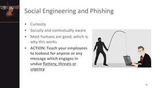 Social Engineering and Phishing
• Curiosity
• Socially and contextually aware
• Most humans are good, which is
why this works
• ACTION: Teach your employees
to lookout for anyone or any
message which engages in
undue flattery, threats or
urgency
17
 