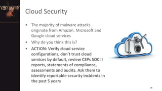 Cloud Security
• The majority of malware attacks
originate from Amazon, Microsoft and
Google cloud services
• Why do you think this is?
• ACTION: Verify cloud service
configurations, don’t trust cloud
services by default, review CSPs SOC II
reports, statements of compliance,
assessments and audits. Ask them to
identify reportable security incidents in
the past 5 years
18
 