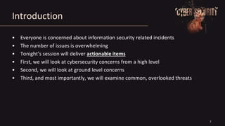 2
Introduction
• Everyone is concerned about information security related incidents
• The number of issues is overwhelming
• Tonight’s session will deliver actionable items
• First, we will look at cybersecurity concerns from a high level
• Second, we will look at ground level concerns
• Third, and most importantly, we will examine common, overlooked threats
 