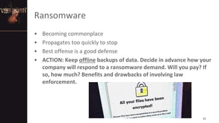 Ransomware
• Becoming commonplace
• Propagates too quickly to stop
• Best offense is a good defense
• ACTION: Keep offline backups of data. Decide in advance how your
company will respond to a ransomware demand. Will you pay? If
so, how much? Benefits and drawbacks of involving law
enforcement.
21
 