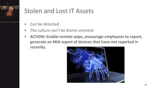 Stolen and Lost IT Assets
• Can be detected
• The culture can’t be blame oriented
• ACTION: Enable remote wipe, encourage employees to report,
generate an MIA report of devices that have not reported in
recently.
26
 