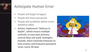 Anticipate Human Error
• People will forget to logout
• People will share passwords
• People will accidently delete entire
database tables
• Action: Implement “defense in
depth”, which means multiple
controls, in case your primary
control does not work. Examples
include, short inactivity timeouts to
lock screens and frequent password
reset, every 30 days
29
 