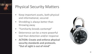 Physical Security Matters
• Keep important assets, both physical
and informational, secured
• Shredding is always better than
throwing away
• “Familiarity breeds contempt”
• Deterrence can be a more powerful
tool than detection and/or response
• ACTION: Create and enforce physical
security standards and protocols.
“Out of sight is out of mind”
30
 