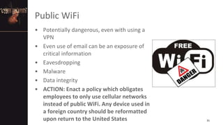 Public WiFi
• Potentially dangerous, even with using a
VPN
• Even use of email can be an exposure of
critical information
• Eavesdropping
• Malware
• Data integrity
• ACTION: Enact a policy which obligates
employees to only use cellular networks
instead of public WiFi. Any device used in
a foreign country should be reformatted
upon return to the United States 31
 
