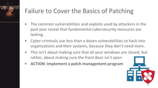 Failure to Cover the Basics of Patching
• The common vulnerabilities and exploits used by attackers in the
past year reveal that fundamental cybersecurity measures are
lacking.
• Cyber criminals use less than a dozen vulnerabilities to hack into
organizations and their systems, because they don’t need more.
• This isn’t about making sure that all your windows are closed, but
rather, about making sure the front door isn’t open
• ACTION: Implement a patch management program
6
 