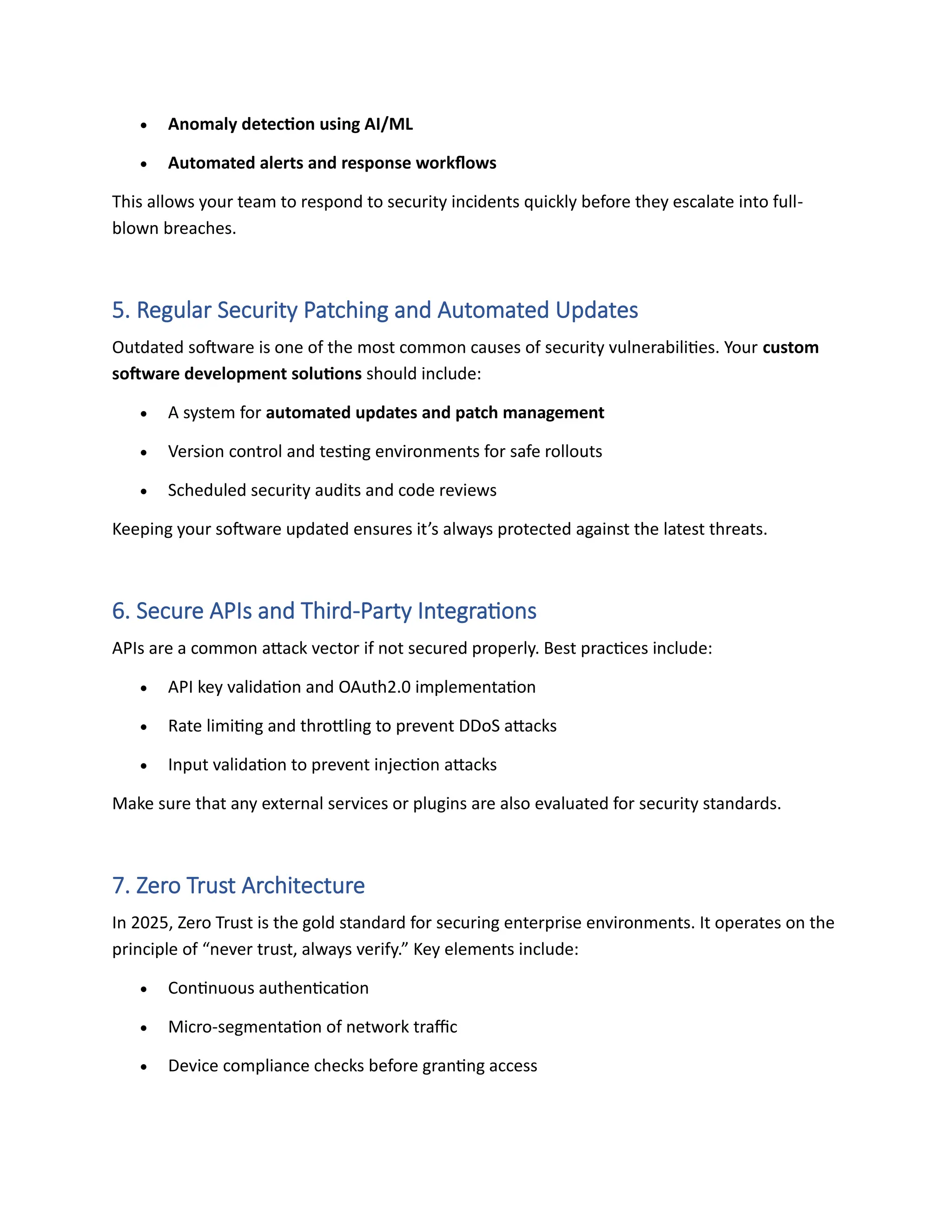 • Anomaly detection using AI/ML
• Automated alerts and response workflows
This allows your team to respond to security incidents quickly before they escalate into full-
blown breaches.
5. Regular Security Patching and Automated Updates
Outdated software is one of the most common causes of security vulnerabilities. Your custom
software development solutions should include:
• A system for automated updates and patch management
• Version control and testing environments for safe rollouts
• Scheduled security audits and code reviews
Keeping your software updated ensures it’s always protected against the latest threats.
6. Secure APIs and Third-Party Integrations
APIs are a common attack vector if not secured properly. Best practices include:
• API key validation and OAuth2.0 implementation
• Rate limiting and throttling to prevent DDoS attacks
• Input validation to prevent injection attacks
Make sure that any external services or plugins are also evaluated for security standards.
7. Zero Trust Architecture
In 2025, Zero Trust is the gold standard for securing enterprise environments. It operates on the
principle of “never trust, always verify.” Key elements include:
• Continuous authentication
• Micro-segmentation of network traffic
• Device compliance checks before granting access
 