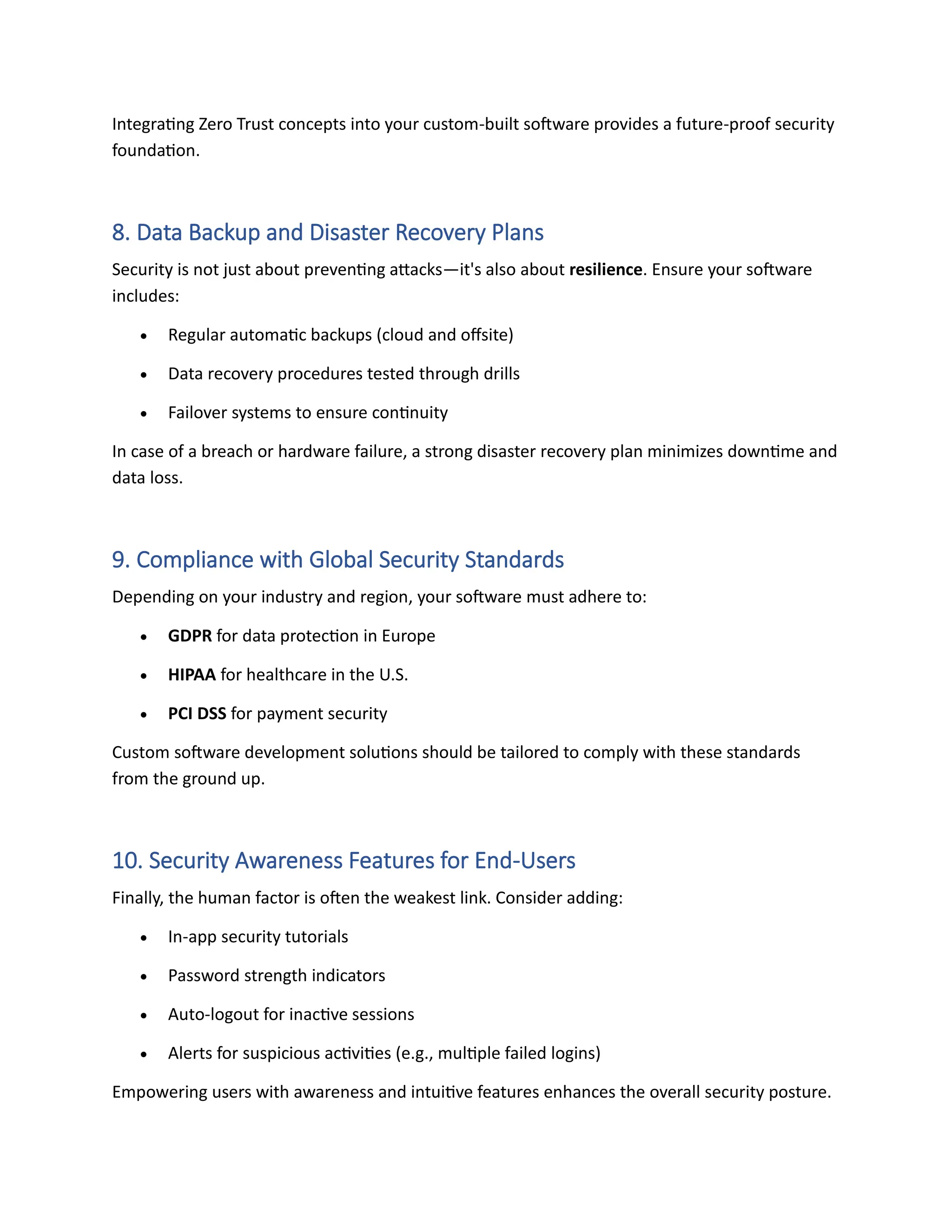 Integrating Zero Trust concepts into your custom-built software provides a future-proof security
foundation.
8. Data Backup and Disaster Recovery Plans
Security is not just about preventing attacks—it's also about resilience. Ensure your software
includes:
• Regular automatic backups (cloud and offsite)
• Data recovery procedures tested through drills
• Failover systems to ensure continuity
In case of a breach or hardware failure, a strong disaster recovery plan minimizes downtime and
data loss.
9. Compliance with Global Security Standards
Depending on your industry and region, your software must adhere to:
• GDPR for data protection in Europe
• HIPAA for healthcare in the U.S.
• PCI DSS for payment security
Custom software development solutions should be tailored to comply with these standards
from the ground up.
10. Security Awareness Features for End-Users
Finally, the human factor is often the weakest link. Consider adding:
• In-app security tutorials
• Password strength indicators
• Auto-logout for inactive sessions
• Alerts for suspicious activities (e.g., multiple failed logins)
Empowering users with awareness and intuitive features enhances the overall security posture.
 