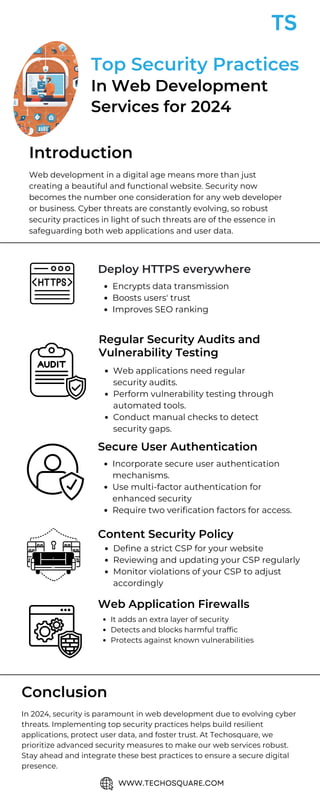 Web applications need regular
security audits.
Perform vulnerability testing through
automated tools.
Conduct manual checks to detect
security gaps.
Deploy HTTPS everywhere
Encrypts data transmission
Boosts users' trust
Improves SEO ranking
Regular Security Audits and
Vulnerability Testing
Secure User Authentication
Incorporate secure user authentication
mechanisms.
Use multi-factor authentication for
enhanced security
Require two verification factors for access.
Content Security Policy
Define a strict CSP for your website
Reviewing and updating your CSP regularly
Monitor violations of your CSP to adjust
accordingly
Web Application Firewalls
It adds an extra layer of security
Detects and blocks harmful traffic
Protects against known vulnerabilities
Top Security Practices
In Web Development
Services for 2024
Web development in a digital age means more than just
creating a beautiful and functional website. Security now
becomes the number one consideration for any web developer
or business. Cyber threats are constantly evolving, so robust
security practices in light of such threats are of the essence in
safeguarding both web applications and user data.
In 2024, security is paramount in web development due to evolving cyber
threats. Implementing top security practices helps build resilient
applications, protect user data, and foster trust. At Techosquare, we
prioritize advanced security measures to make our web services robust.
Stay ahead and integrate these best practices to ensure a secure digital
presence.
Introduction
Conclusion
WWW.TECHOSQUARE.COM
