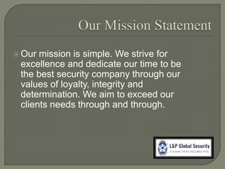  Our mission is simple. We strive for
excellence and dedicate our time to be
the best security company through our
values of loyalty, integrity and
determination. We aim to exceed our
clients needs through and through.
 