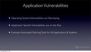 Application Vulnerabilities

                  ? Operating System Vulnerabilities are Decreasing
                  ? Application Speci?c Vulnerabilities are on the Rise
                  ? Evaluate Automated Patching Tools for All Applications & Systems



Thursday, March 31, 2011
 