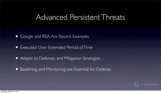 Advanced Persistent Threats

                  ? Google and RSA Are Recent Examples
                  ? Executed Over Extended Period of Time
                  ? Adapts to Defenses and Mitigation Strategies
                  ? Baselining and Monitoring are Essential for Defense

Thursday, March 31, 2011
 