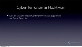 Cyber-Terrorism & Hacktivism

                ? DoS of Visa and MasterCard from WikiLeaks Supporters
                       are Prime Examples.




Thursday, March 31, 2011
 