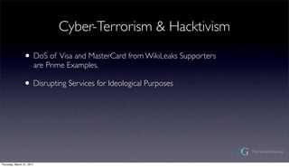 Cyber-Terrorism & Hacktivism

                ? DoS of Visa and MasterCard from WikiLeaks Supporters
                       are Prime Examples.

                ? Disrupting Services for Ideological Purposes




Thursday, March 31, 2011
 