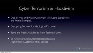 Cyber-Terrorism & Hacktivism

                ? DoS of Visa and MasterCard from WikiLeaks Supporters
                       are Prime Examples.

                ? Disrupting Services for Ideological Purposes
                ? Tools are Freely Available to Non-Technical Users
                ? Be Aware of Outsourced Relationships and
                       Higher Risk Customers They Service


Thursday, March 31, 2011
 