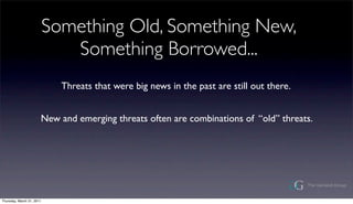 Something Old, Something New,
                              Something Borrowed...
                             Threats that were big news in the past are still out there.


                       New and emerging threats often are combinations of old threats.




Thursday, March 31, 2011
 