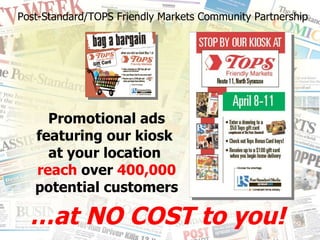 Promotional ads featuring our kiosk  at your location  reach  over  400,000  potential customers Post-Standard/TOPS Friendly Markets Community Partnership … at NO COST to you! 