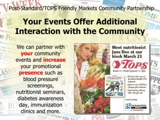 We can partner with  your  community events and  increase  your promotional  presence  such as blood pressure screenings, nutritionist seminars, diabetes awareness day, immunization clinics and more. Post-Standard/TOPS Friendly Markets Community Partnership Your Events Offer Additional Interaction with the Community 