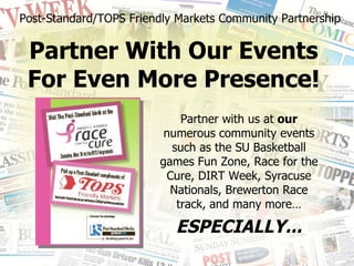 Post-Standard/TOPS Friendly Markets Community Partnership Partner With Our Events  For Even More Presence!  Partner with us at  our  numerous community events such as the SU Basketball games Fun Zone, Race for the Cure, DIRT Week, Syracuse Nationals, Brewerton Race track, and many more… ESPECIALLY... 