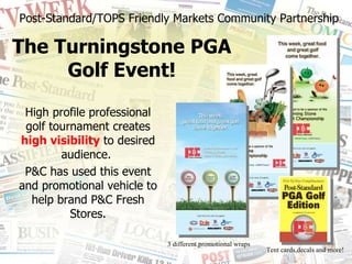 Post-Standard/TOPS Friendly Markets Community Partnership The Turningstone PGA Golf Event! High profile professional golf tournament creates  high visibility  to desired audience.  P&C has used this event and promotional vehicle to help brand P&C Fresh Stores. 3 different promotional wraps Tent cards,decals and more! 