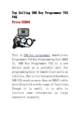 Top Selling SBB Key Programmer V33
FAQ
Price:US$83
This is SBB key programmer Immobiliser
Programmer V33 Key Programming Tool OBD2
II. SBB Key Programmer V33 is a new
device used as a portable unit for
programming keys in immobilizer units on
vehicles. Due to its integrated hardware,
SBB V33 needs no more than an OBDII cable
providing with a wide range of functions.
Though it is small, it is able to
retrieve same information as large
expensive scanners.
 
