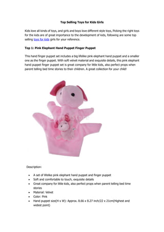 Top Selling Toys for Kids Girls

Kids love all kinds of toys, and girls and boys love different style toys, Picking the right toys
for the kids are of great importance to the development of kids, following are some top
selling toys for kids girls for your reference.

Top 1: Pink Elephant Hand Puppet Finger Puppet

This hand finger puppet set includes a big lifelike pink elephant hand puppet and a smaller
one as the finger puppet. With soft velvet material and exquisite details, this pink elephant
hand puppet finger puppet set is great company for little kids, also perfect props when
parent telling bed time stories to their children. A great collection for your child!




 Description:

       A set of lifelike pink elephant hand puppet and finger puppet
       Soft and comfortable to touch, exquisite details
       Great company for little kids, also perfect props when parent telling bed time
       stories
       Material: Velvet
       Color: Pink
       Hand puppet size(H x W): Approx. 8.66 x 8.27 inch/22 x 21cm(Highest and
       widest point)
 