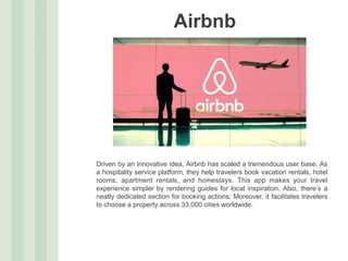 Airbnb
Driven by an innovative idea, Airbnb has scaled a tremendous user base. As
a hospitality service platform, they help travelers book vacation rentals, hotel
rooms, apartment rentals, and homestays. This app makes your travel
experience simpler by rendering guides for local inspiration. Also, there’s a
neatly dedicated section for booking actions. Moreover, it facilitates travelers
to choose a property across 33,000 cities worldwide.
 