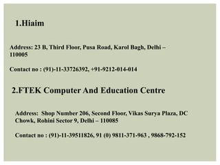 1.Hiaim
Address: 23 B, Third Floor, Pusa Road, Karol Bagh, Delhi –
110005
Contact no : (91)-11-33726392, +91-9212-014-014
2.FTEK Computer And Education Centre
Address: Shop Number 206, Second Floor, Vikas Surya Plaza, DC
Chowk, Rohini Sector 9, Delhi – 110085
Contact no : (91)-11-39511826, 91 (0) 9811-371-963 , 9868-792-152
 