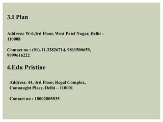 3.I Plan
Address: W-6,3rd Floor, West Patel Nagar, Delhi –
110008
Contact no : (91)-11-33826714, 9811500659,
9999616222
4.Edu Pristine
Address: 44, 3rd Floor, Regal Complex,
Connaught Place, Delhi – 110001
Contact no : 18002005835
 