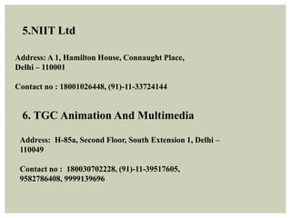 5.NIIT Ltd
Address: A 1, Hamilton House, Connaught Place,
Delhi – 110001
Contact no : 18001026448, (91)-11-33724144
6. TGC Animation And Multimedia
Address: H-85a, Second Floor, South Extension 1, Delhi –
110049
Contact no : 180030702228, (91)-11-39517605,
9582786408, 9999139696
 