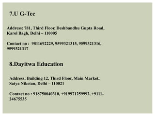 7.U G-Tec
Address: 781, Third Floor, Deshbandhu Gupta Road,
Karol Bagh, Delhi – 110005
Contact no : 9811692229, 9599321315, 9599321316,
9599321317
8.Dayitwa Education
Address: Building 12, Third Floor, Main Market,
Satya Niketan, Delhi – 110021
Contact no : 918750040310, +919971259992, +9111-
24675535
 