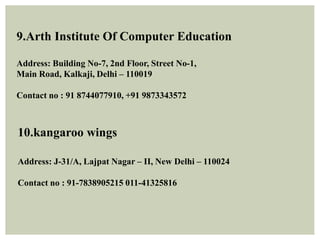 9.Arth Institute Of Computer Education
Address: Building No-7, 2nd Floor, Street No-1,
Main Road, Kalkaji, Delhi – 110019
Contact no : 91 8744077910, +91 9873343572
10.kangaroo wings
Address: J-31/A, Lajpat Nagar – II, New Delhi – 110024
Contact no : 91-7838905215 011-41325816
 