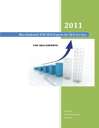 Hire Dedicated TOP SEO Experts for SEO Services2011Rajiv DaveSEO Outsourcing India4/18/201122479003067050<br />Hire Dedicated TOP SEO Experts for SEO Services<br />Any business over the World Wide Web needs proper SEO services to give it a further boost, you have access to excellent SEO services by Top SEO Experts for exactly the same reasons. Search Engine Optimization basically serves the purpose of increasing the page rank of your website in any search results provided by a search engine. We at Top SEO Experts provide SEO expert services that help increase the visibility of your website in any search result.<br />Increase of visibility invites more hits and hence helps increase your business, any business has the potential of expansion provided it receives SEO expert services. Our services gives your business a cut above the rest by making sure that proper and apt optimization strategies are applied to your website, we at Top SEO Experts do our homework about your website and the services you offer before providing it with any changes. The alterations we make are relevant and make sure that they serve the needed purpose.<br />We provide you with services of Google SEO experts who make sure that the strategies applied to your website are ones that help it in a positive manner. The top SEO consultants whose access you have with us are selected after a rigorous selection procedure and hence their competence is beyond doubt one of the best in the business. We at Top SEO Experts make sure that you receive the most professional SEO experts who are dedicated towards your business, we completely understand the importance your business holds for you and our best SEO experts deliver the most relevant services for your website enhancement.<br />Our professional SEO experts make sure that few factors are carefully looked into while providing the required services<br />,[object Object]