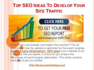 TOP SEO IDEAS TO DEVELOP YOUR
           SITE TRAFFIC




What makes one website rank higher than another? This all
depends on how the website is optimized for the search engines.
Search Engine Optimisation - SEO page If your website is not
in the rank that you desire, it is time for you to learn the
techniques of search engine optimization. This article contains
some tips to get you started.
               http://thesaurusmarketing.co.uk
 