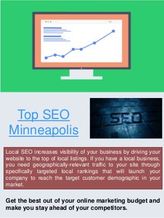Top SEO
Minneapolis
Local SEO increases visibility of your business by driving your
website to the top of local listings. If you have a local business,
you need geographically-relevant traffic to your site through
specifically targeted local rankings that will launch your
company to reach the target customer demographic in your
market.
Get the best out of your online marketing budget and
make you stay ahead of your competitors.
 