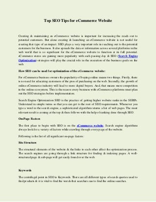 Top SEO Tips for eCommerce Website
Creating & maintaining an eCommerce website is important for increasing the reach out to
potential customers. But alone creating & launching an eCommerce website is not useful for
creating that type of an impact. SEO plays a very important role in reaching out to the potential
customers for the business. It also spreads the data or information across several platforms in the
web world that is so significant for the eCommerce website to function at its full potential.
eCommerce stores are gaining more popularity with each passing day & SEO (Search Engine
Optimization) strategies will play the crucial role in the execution of the business goals on the
web.
How SEO can be used for optimization of the eCommerce website:
For eCommerce business owners the popularity of buying online means two things. Firstly, there
is no need for educating customers of the pros of purchasing on the web. Secondly, the growth of
online eCommerce industry will lead to more digital buyers. And, that means more competition
in the online ecosystem. This is the reason every business with eCommerce platforms must plan
out the SEO strategies before implementation.
Search Engine Optimization SEO is the practice of getting higher website ranks in the SERPs.
Understand in simple terms so that you can get to the root of SEO requirements. Whenever you
type a word in the search engine, a sophisticated algorithm returns a list of web pages. The most
relevant result is coming at the top & then follows with the help of ranking done through SEO.
On-Page Factors
The first place to begin with SEO is on the eCommerce website. Search engine algorithms
always look for a variety of factors while crawling through every page of the website.
Following is the list of all significant on-page factors:
Site Structure
The structural elements of the website & the links to each other affect the optimization process.
The search engines are going through a link structure for finding & indexing pages. A well-
structured page & sub-page will get easily found over the web.
Keywords
The centrifugal point in SEO is Keywords. There are all different types of search queries used to
find products & it is vital to find the words that searchers use to find the online searches.
 