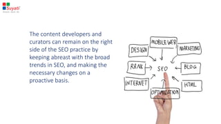 The content developers and
curators can remain on the right
side of the SEO practice by
keeping abreast with the broad
trends in SEO, and making the
necessary changes on a
proactive basis.
 